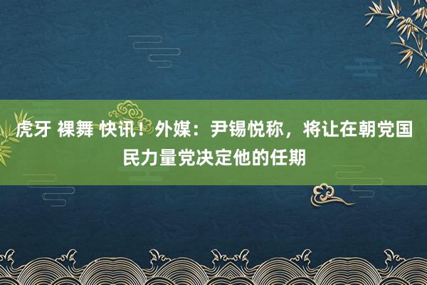 虎牙 裸舞 快讯！外媒：尹锡悦称，将让在朝党国民力量党决定他的任期