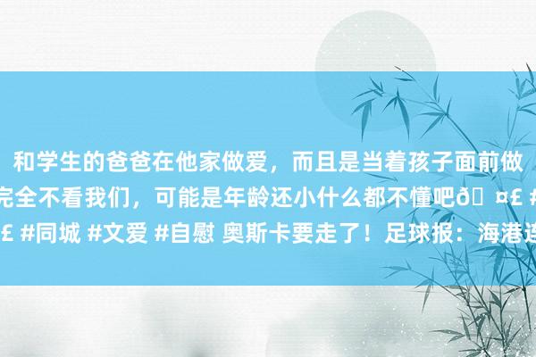 和学生的爸爸在他家做爱，而且是当着孩子面前做爱，太刺激了，孩子完全不看我们，可能是年龄还小什么都不懂吧🤣 #同城 #文爱 #自慰 奥斯卡要走了！足球报：海港连300万顶薪齐莫得给