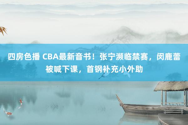 四房色播 CBA最新音书！张宁濒临禁赛，闵鹿蕾被喊下课，首钢补充小外助