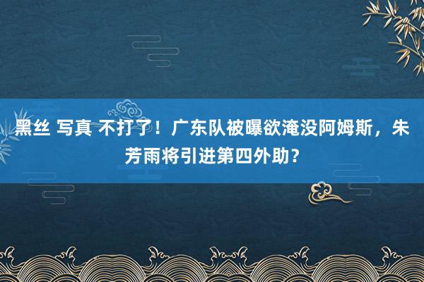 黑丝 写真 不打了！广东队被曝欲淹没阿姆斯，朱芳雨将引进第四外助？