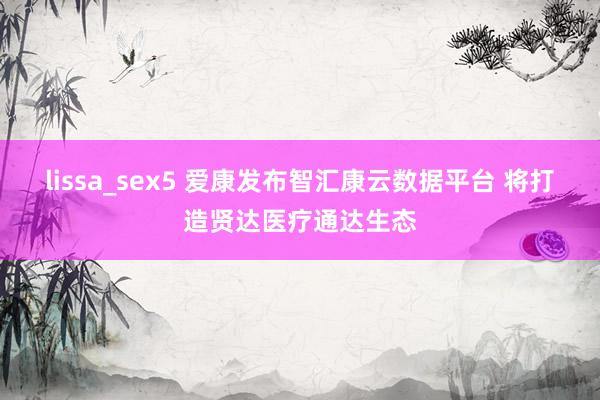 lissa_sex5 爱康发布智汇康云数据平台 将打造贤达医疗通达生态