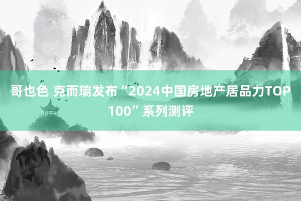 哥也色 克而瑞发布“2024中国房地产居品力TOP100”系列测评