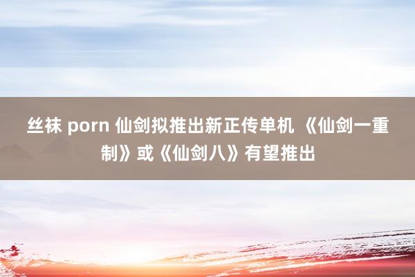 丝袜 porn 仙剑拟推出新正传单机 《仙剑一重制》或《仙剑八》有望推出