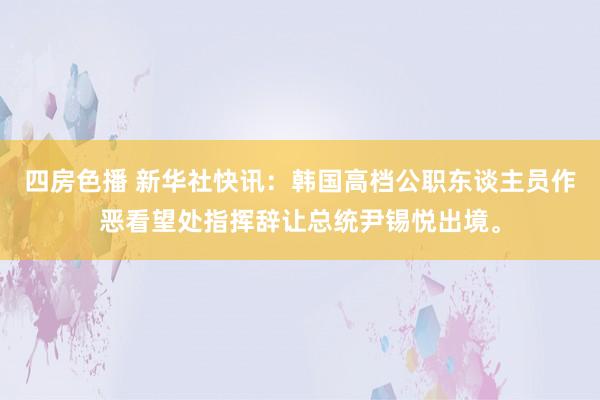 四房色播 新华社快讯：韩国高档公职东谈主员作恶看望处指挥辞让总统尹锡悦出境。