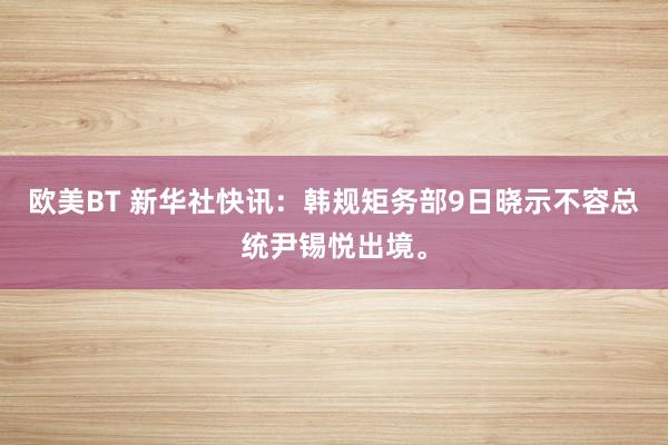 欧美BT 新华社快讯：韩规矩务部9日晓示不容总统尹锡悦出境。