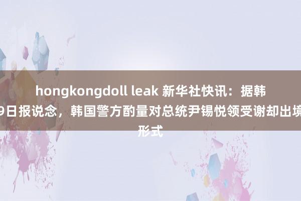 hongkongdoll leak 新华社快讯：据韩联社9日报说念，韩国警方酌量对总统尹锡悦领受谢却出境形式