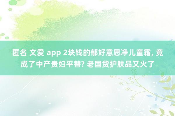 匿名 文爱 app 2块钱的郁好意思净儿童霜， 竟成了中产贵妇平替? 老国货护肤品又火了