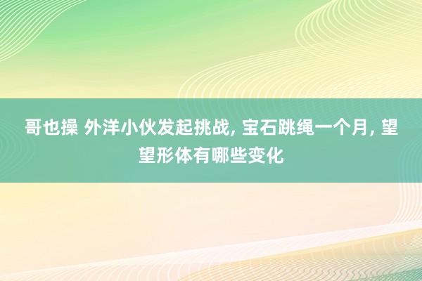 哥也操 外洋小伙发起挑战， 宝石跳绳一个月， 望望形体有哪些变化