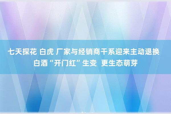 七天探花 白虎 厂家与经销商干系迎来主动退换  白酒“开门红”生变  更生态萌芽