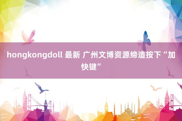 hongkongdoll 最新 广州文博资源缔造按下“加快键”