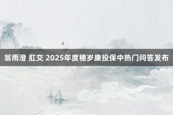 翁雨澄 肛交 2025年度穗岁康投保中热门问答发布