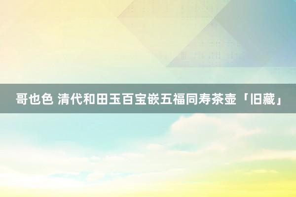 哥也色 清代和田玉百宝嵌五福同寿茶壶「旧藏」