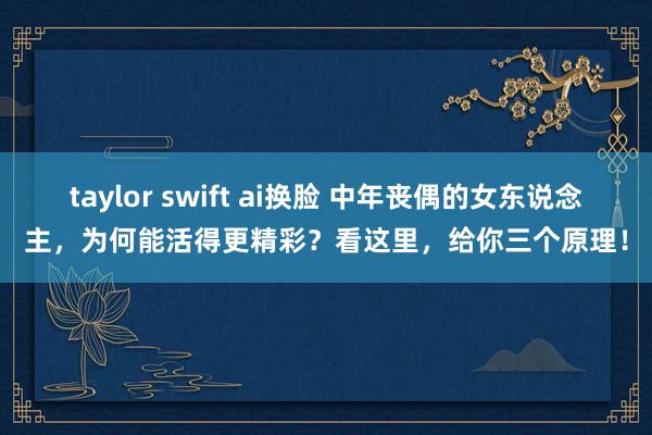 taylor swift ai换脸 中年丧偶的女东说念主，为何能活得更精彩？看这里，给你三个原理！