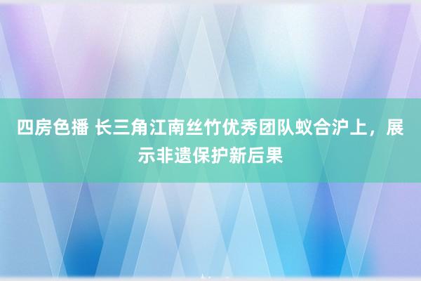 四房色播 长三角江南丝竹优秀团队蚁合沪上，展示非遗保护新后果