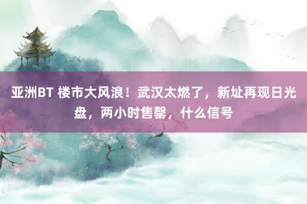 亚洲BT 楼市大风浪！武汉太燃了，新址再现日光盘，两小时售罄，什么信号