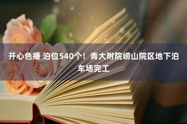 开心色播 泊位540个！青大附院崂山院区地下泊车场完工