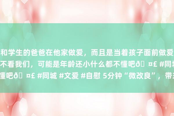 和学生的爸爸在他家做爱，而且是当着孩子面前做爱，太刺激了，孩子完全不看我们，可能是年龄还小什么都不懂吧🤣 #同城 #文爱 #自慰 5分钟“微改良”，带来什么？