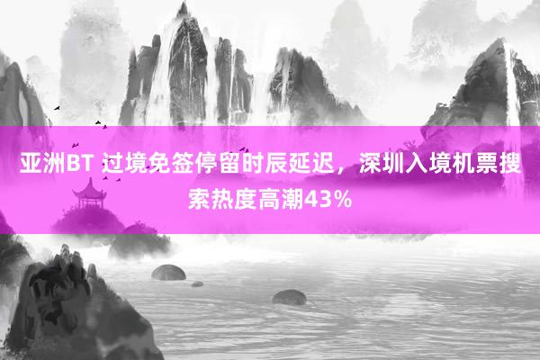 亚洲BT 过境免签停留时辰延迟，深圳入境机票搜索热度高潮43%