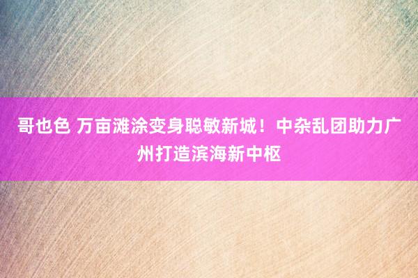 哥也色 万亩滩涂变身聪敏新城！中杂乱团助力广州打造滨海新中枢