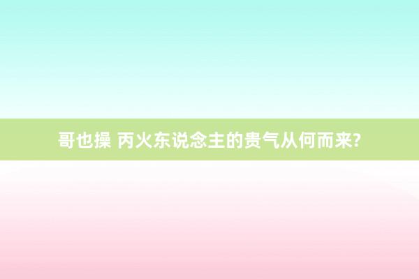 哥也操 丙火东说念主的贵气从何而来?