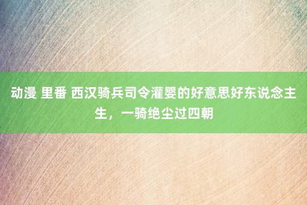 动漫 里番 西汉骑兵司令灌婴的好意思好东说念主生，一骑绝尘过四朝