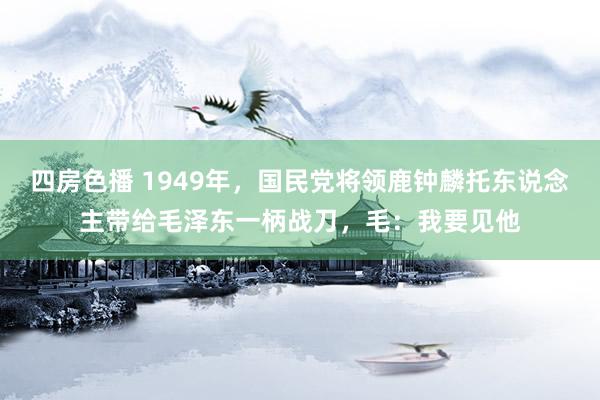 四房色播 1949年，国民党将领鹿钟麟托东说念主带给毛泽东一柄战刀，毛：我要见他