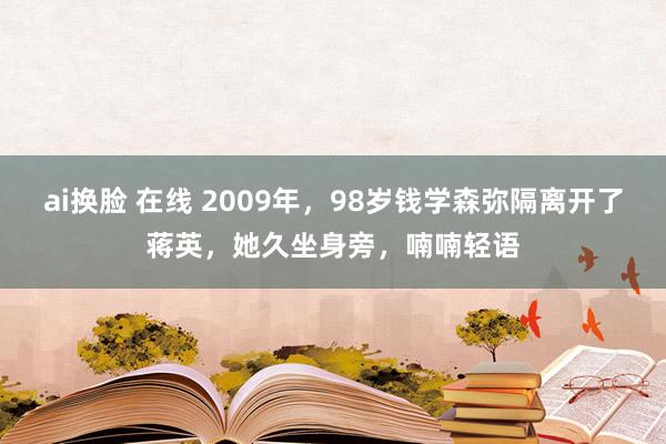 ai换脸 在线 2009年，98岁钱学森弥隔离开了蒋英，她久坐身旁，喃喃轻语