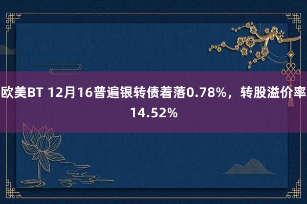 欧美BT 12月16普遍银转债着落0.78%，转股溢价率14.52%