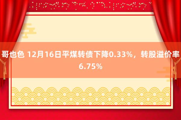 哥也色 12月16日平煤转债下降0.33%，转股溢价率6.75%