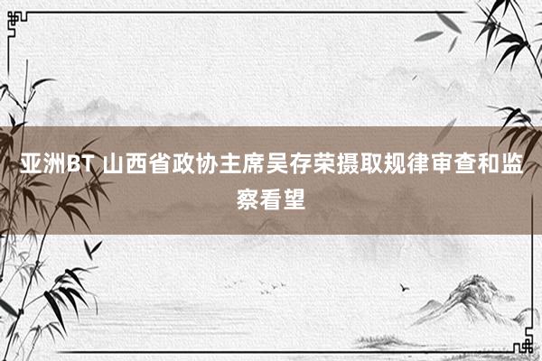 亚洲BT 山西省政协主席吴存荣摄取规律审查和监察看望