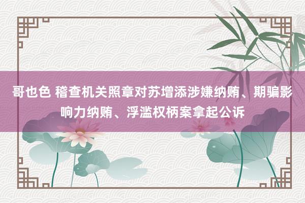 哥也色 稽查机关照章对苏增添涉嫌纳贿、期骗影响力纳贿、浮滥权柄案拿起公诉