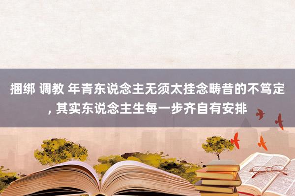 捆绑 调教 年青东说念主无须太挂念畴昔的不笃定， 其实东说念主生每一步齐自有安排