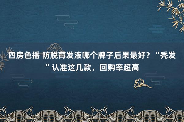 四房色播 防脱育发液哪个牌子后果最好？“秃发”认准这几款，回购率超高