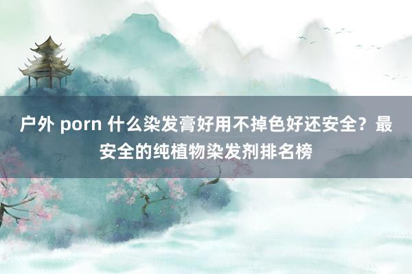 户外 porn 什么染发膏好用不掉色好还安全？最安全的纯植物染发剂排名榜