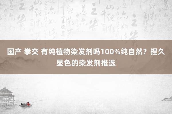 国产 拳交 有纯植物染发剂吗100%纯自然？捏久显色的染发剂推选