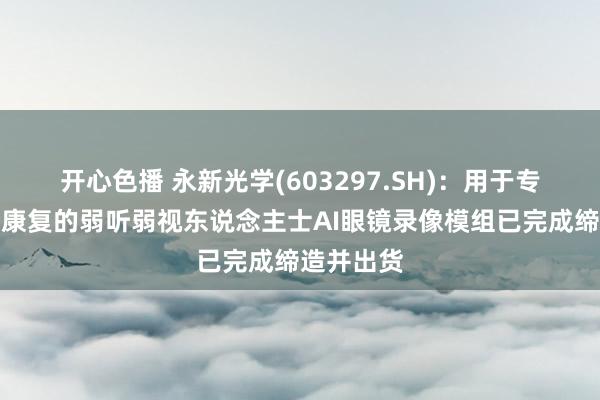 开心色播 永新光学(603297.SH)：用于专科医疗及康复的弱听弱视东说念主士AI眼镜录像模组已完成缔造并出货