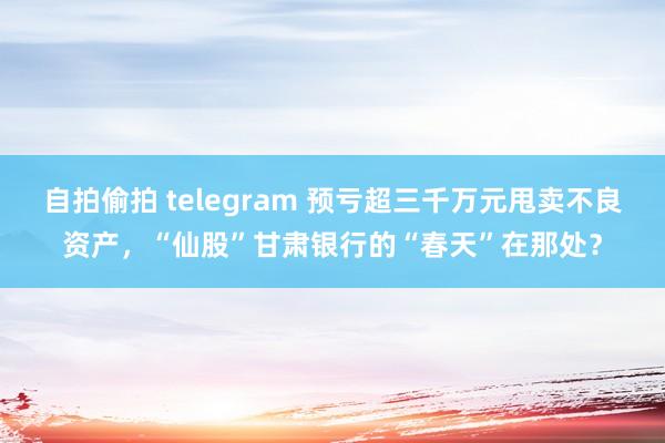 自拍偷拍 telegram 预亏超三千万元甩卖不良资产，“仙股”甘肃银行的“春天”在那处？