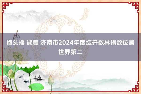 抱头摇 裸舞 济南市2024年度绽开数林指数位居世界第二