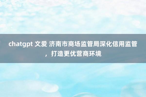 chatgpt 文爱 济南市商场监管局深化信用监管，打造更优营商环境