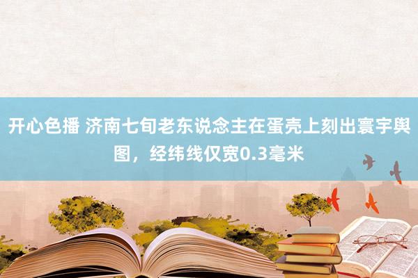 开心色播 济南七旬老东说念主在蛋壳上刻出寰宇舆图，经纬线仅宽0.3毫米