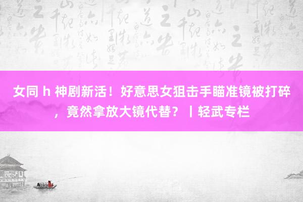 女同 h 神剧新活！好意思女狙击手瞄准镜被打碎，竟然拿放大镜代替？丨轻武专栏