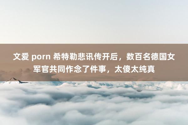 文爱 porn 希特勒悲讯传开后，数百名德国女军官共同作念了件事，太傻太纯真