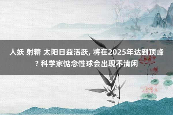 人妖 射精 太阳日益活跃， 将在2025年达到顶峰? 科学家惦念性球会出现不清闲