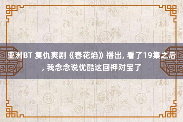 亚洲BT 复仇爽剧《春花焰》播出， 看了19集之后， 我念念说优酷这回押对宝了