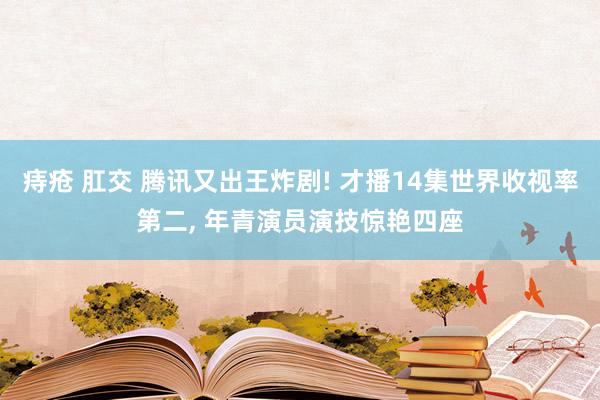 痔疮 肛交 腾讯又出王炸剧! 才播14集世界收视率第二， 年青演员演技惊艳四座