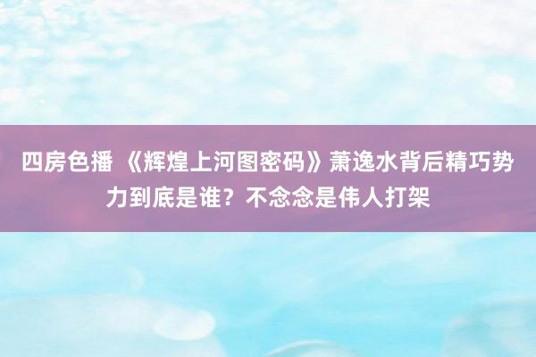 四房色播 《辉煌上河图密码》萧逸水背后精巧势力到底是谁？不念念是伟人打架