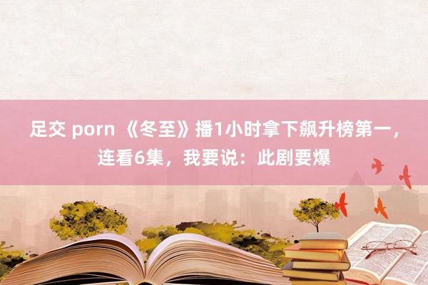 足交 porn 《冬至》播1小时拿下飙升榜第一，连看6集，我要说：此剧要爆