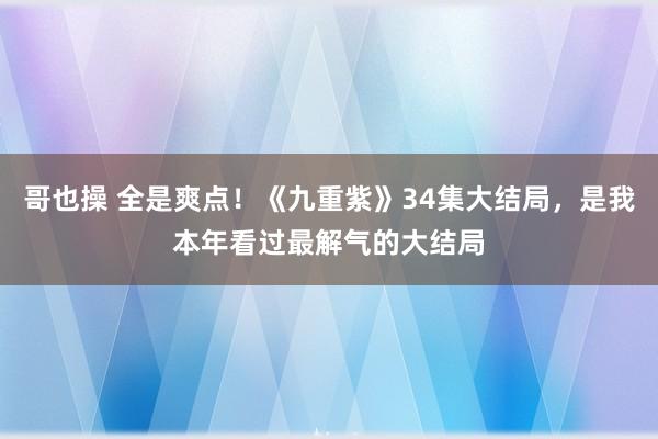 哥也操 全是爽点！《九重紫》34集大结局，是我本年看过最解气的大结局