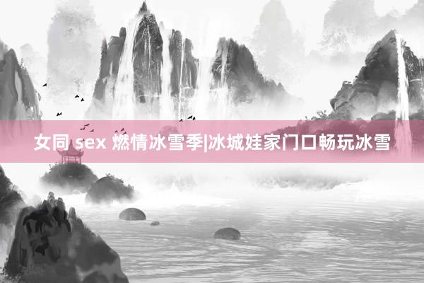 女同 sex 燃情冰雪季|冰城娃家门口畅玩冰雪