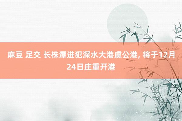 麻豆 足交 长株潭进犯深水大港虞公港， 将于12月24日庄重开港